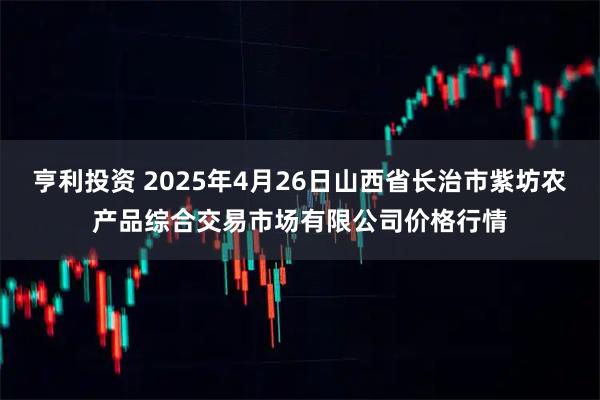 亨利投资 2025年4月26日山西省长治市紫坊农产品综合交易市场有限公司价格行情