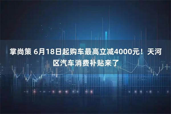 掌尚策 6月18日起购车最高立减4000元！天河区汽车消费补贴来了