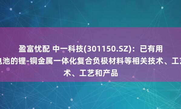 盈富忧配 中一科技(301150.SZ)：已有用于固态电池的锂-铜金属一体化复合负极材料等相关技术、工艺和产品