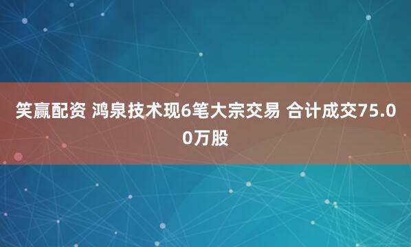 笑赢配资 鸿泉技术现6笔大宗交易 合计成交75.00万股