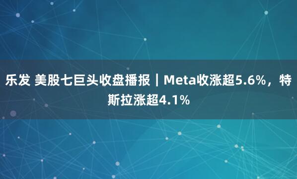 乐发 美股七巨头收盘播报｜Meta收涨超5.6%，特斯拉涨超4.1%