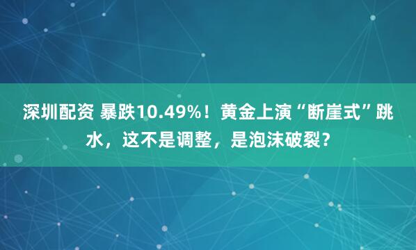 深圳配资 暴跌10.49%！黄金上演“断崖式”跳水，这不是调整，是泡沫破裂？