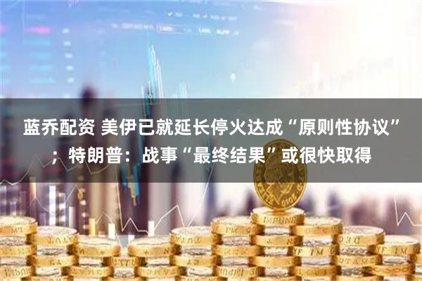 蓝乔配资 美伊已就延长停火达成“原则性协议”；特朗普：战事“最终结果”或很快取得