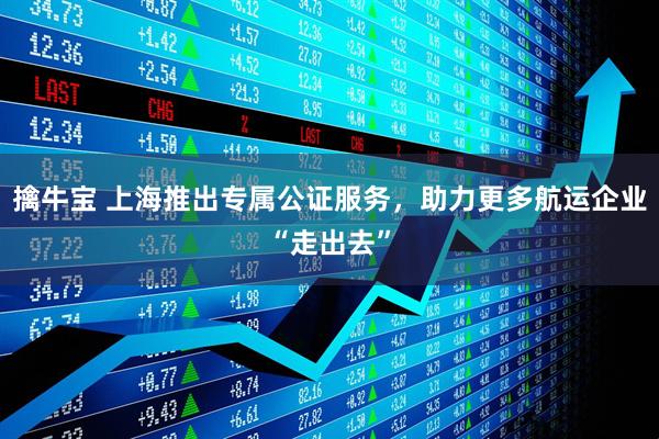 擒牛宝 上海推出专属公证服务，助力更多航运企业“走出去”