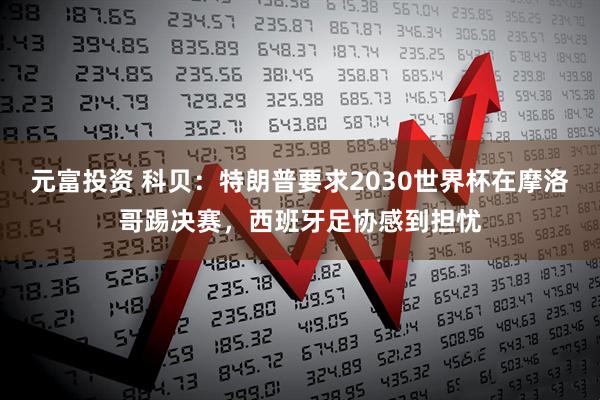 元富投资 科贝：特朗普要求2030世界杯在摩洛哥踢决赛，西班牙足协感到担忧