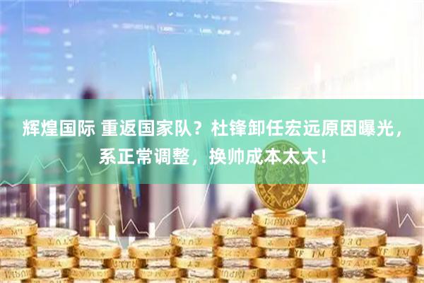 辉煌国际 重返国家队？杜锋卸任宏远原因曝光，系正常调整，换帅成本太大！